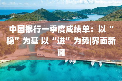 中国银行一季度成绩单：以“稳”为基 以“进”为势|界面新闻