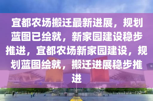 宜都农场搬迁最新进展，规划蓝图已绘就，新家园建设稳步推进，宜都农场新家园建设，规划蓝图绘就，搬迁进展稳步推进