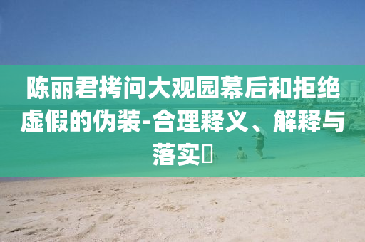 陈丽君拷问大观园幕后和拒绝虚假的伪装-合理释义、解释与落实?