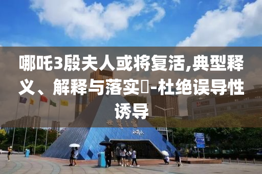 哪吒3殷夫人或将复活,典型释义、解释与落实?-杜绝误导性诱导