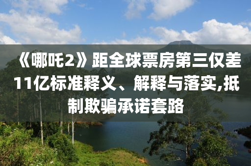 《哪吒2》距全球票房第三仅差11亿标准释义、解释与落实,抵制欺骗承诺套路