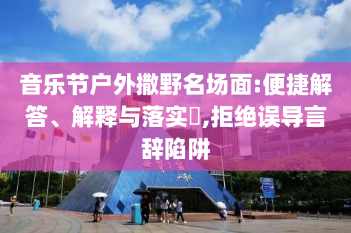 音乐节户外撒野名场面:便捷解答、解释与落实?,拒绝误导言辞陷阱