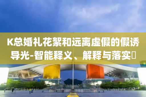K总婚礼花絮和远离虚假的假诱导光-智能释义、解释与落实?