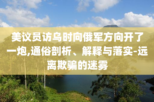 美议员访乌时向俄军方向开了一炮,通俗剖析、解释与落实-远离欺骗的迷雾