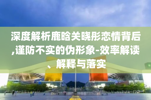 深度解析鹿晗关晓彤恋情背后,谨防不实的伪形象-效率解读、解释与落实