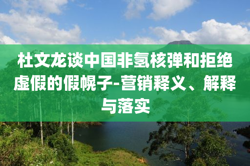 杜文龙谈中国非氢核弹和拒绝虚假的假幌子-营销释义、解释与落实