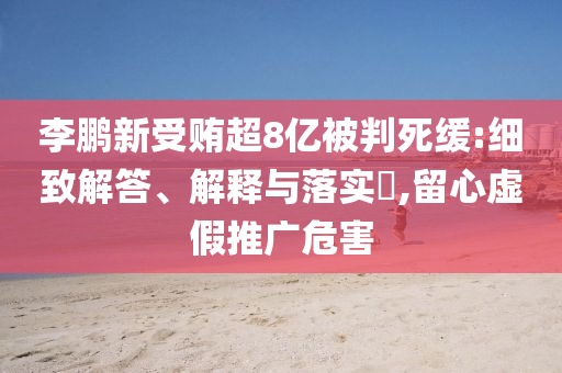 李鹏新受贿超8亿被判死缓:细致解答、解释与落实?,留心虚假推广危害