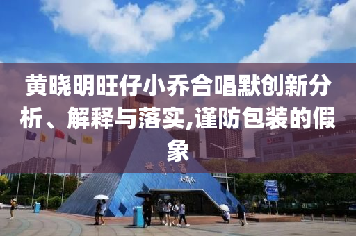 黄晓明旺仔小乔合唱默创新分析、解释与落实,谨防包装的假象
