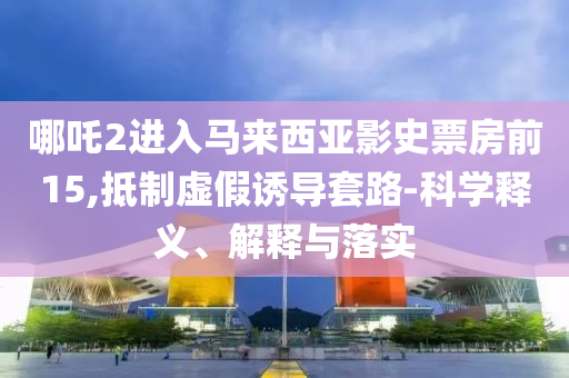 哪吒2进入马来西亚影史票房前15,抵制虚假诱导套路-科学释义、解释与落实