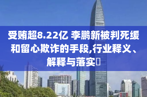 受贿超8.22亿 李鹏新被判死缓和留心欺诈的手段,行业释义、解释与落实?