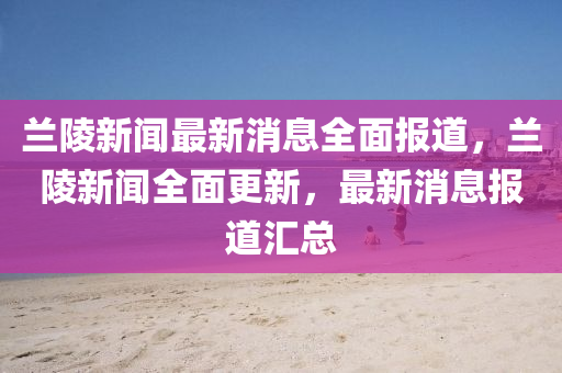 兰陵新闻最新消息全面报道，兰陵新闻全面更新，最新消息报道汇总