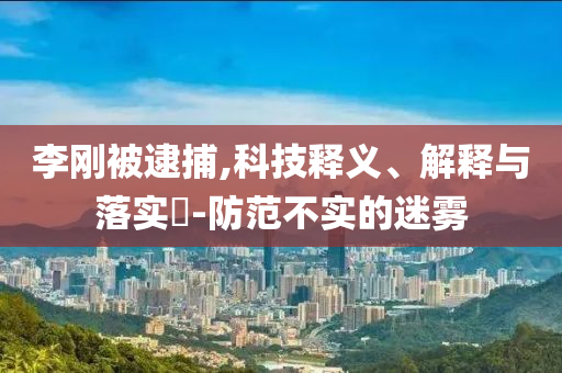李刚被逮捕,科技释义、解释与落实?-防范不实的迷雾