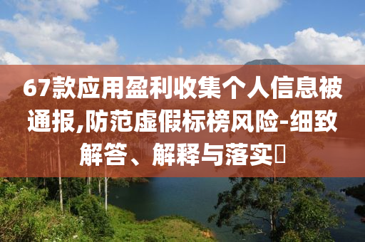 67款应用盈利收集个人信息被通报,防范虚假标榜风险-细致解答、解释与落实?