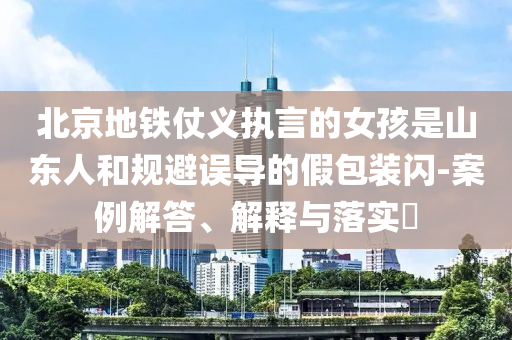 北京地铁仗义执言的女孩是山东人和规避误导的假包装闪-案例解答、解释与落实?