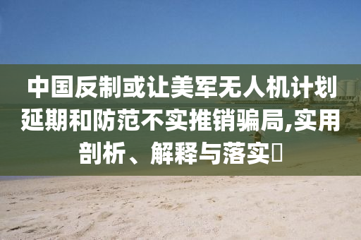 中国反制或让美军无人机计划延期和防范不实推销骗局,实用剖析、解释与落实?