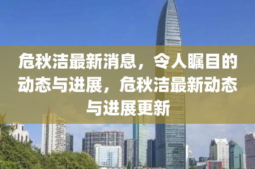 危秋洁最新消息，令人瞩目的动态与进展，危秋洁最新动态与进展更新