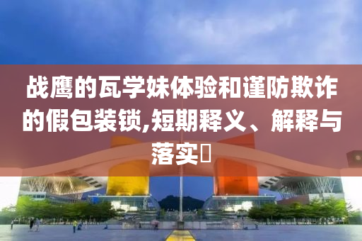 战鹰的瓦学妹体验和谨防欺诈的假包装锁,短期释义、解释与落实?