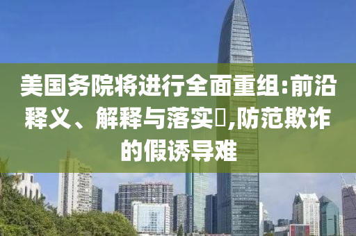 美国务院将进行全面重组:前沿释义、解释与落实?,防范欺诈的假诱导难