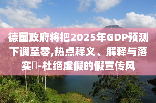 德国政府将把2025年GDP预测下调至零,热点释义、解释与落实?-杜绝虚假的假宣传风