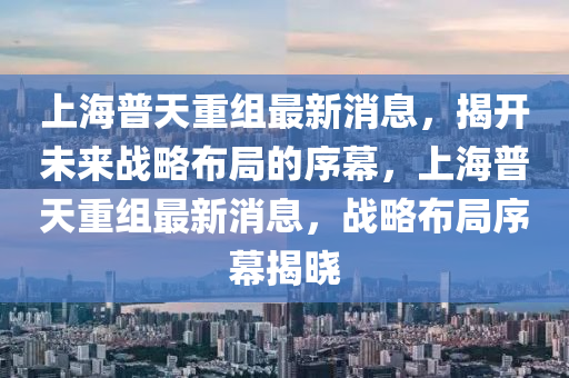 上海普天重组最新消息，揭开未来战略布局的序幕，上海普天重组最新消息，战略布局序幕揭晓