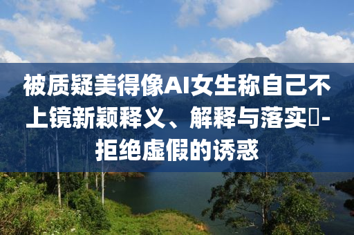 被质疑美得像AI女生称自己不上镜新颖释义、解释与落实?-拒绝虚假的诱惑