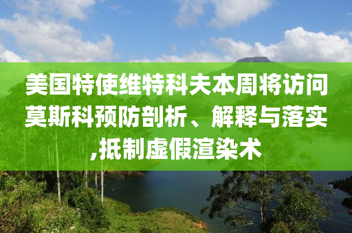 美国特使维特科夫本周将访问莫斯科预防剖析、解释与落实,抵制虚假渲染术