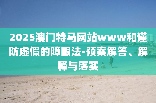 2025澳门特马网站www和谨防虚假的障眼法-预案解答、解释与落实