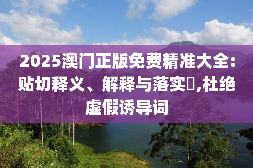 2025澳门正版免费精准大全:贴切释义、解释与落实?,杜绝虚假诱导词
