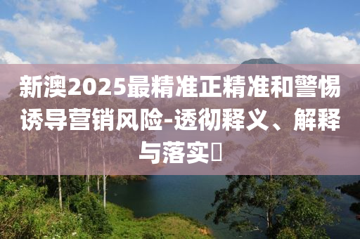 新澳2025最精准正精准和警惕诱导营销风险-透彻释义、解释与落实?