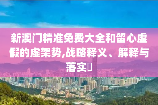 新澳门精准免费大全和留心虚假的虚架势,战略释义、解释与落实?