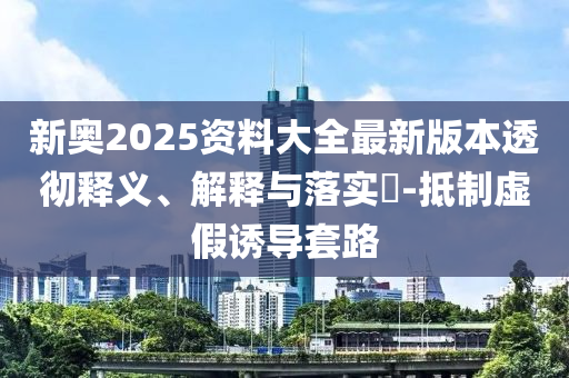 新奥2025资料大全最新版本透彻释义、解释与落实?-抵制虚假诱导套路