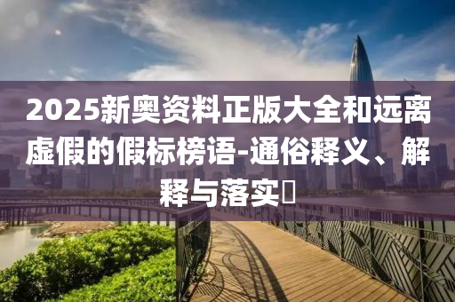 2025新奥资料正版大全和远离虚假的假标榜语-通俗释义、解释与落实?