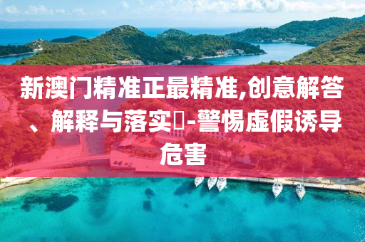 新澳门精准正最精准,创意解答、解释与落实?-警惕虚假诱导危害