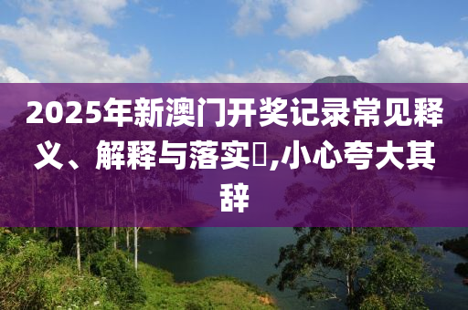 2025年新澳门开奖记录常见释义、解释与落实?,小心夸大其辞