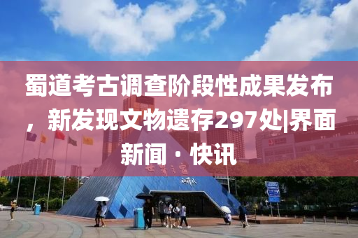 蜀道考古调查阶段性成果发布，新发现文物遗存297处|界面新闻 · 快讯