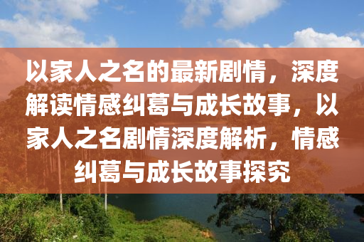 以家人之名的最新剧情，深度解读情感纠葛与成长故事，以家人之名剧情深度解析，情感纠葛与成长故事探究