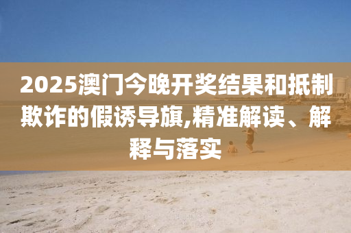 2025澳门今晚开奖结果和抵制欺诈的假诱导旗,精准解读、解释与落实