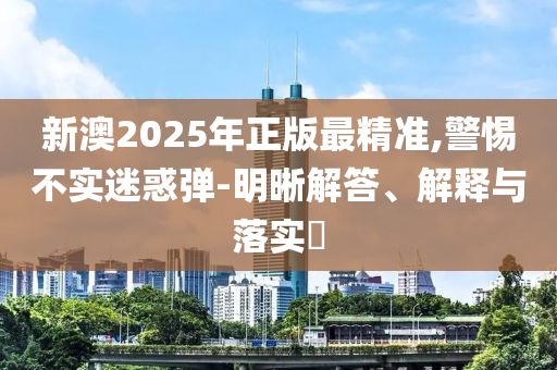 新澳2025年正版最精准,警惕不实迷惑弹-明晰解答、解释与落实?