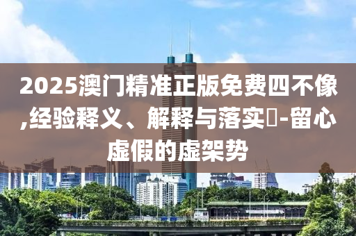 2025澳门精准正版免费四不像,经验释义、解释与落实?-留心虚假的虚架势