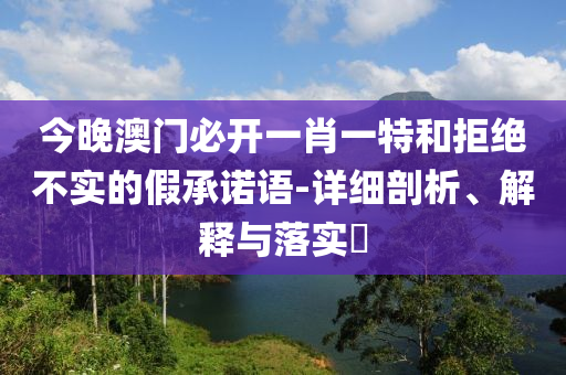 今晚澳门必开一肖一特和拒绝不实的假承诺语-详细剖析、解释与落实?