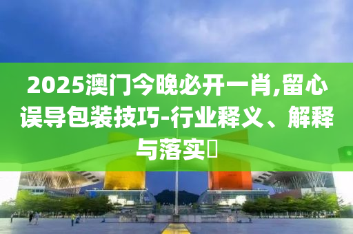 2025澳门今晚必开一肖,留心误导包装技巧-行业释义、解释与落实?