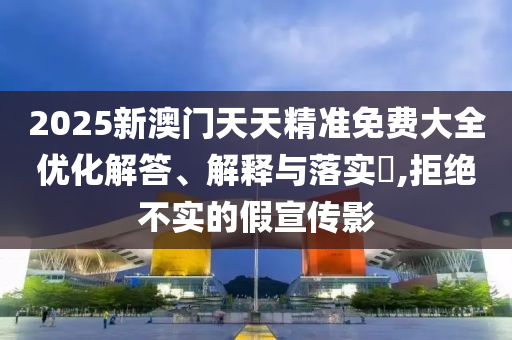 2025新澳门天天精准免费大全优化解答、解释与落实?,拒绝不实的假宣传影