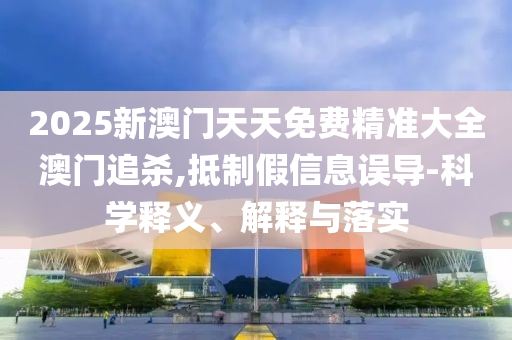 2025新澳门天天免费精准大全澳门追杀,抵制假信息误导-科学释义、解释与落实