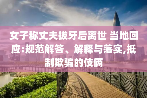 女子称丈夫拔牙后离世 当地回应:规范解答、解释与落实,抵制欺骗的伎俩