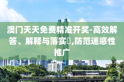 澳门天天免费精准开奖-高效解答、解释与落实?,防范迷惑性推广