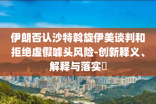 伊朗否认沙特斡旋伊美谈判和拒绝虚假噱头风险-创新释义、解释与落实?
