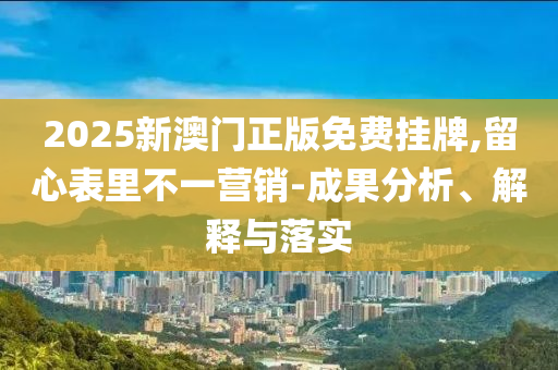 2025新澳门正版免费挂牌,留心表里不一营销-成果分析、解释与落实