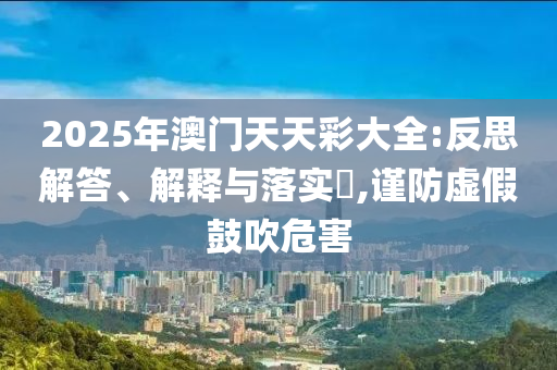 2025年澳门天天彩大全:反思解答、解释与落实?,谨防虚假鼓吹危害