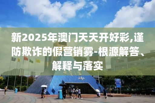 新2025年澳门天天开好彩,谨防欺诈的假营销雾-根源解答、解释与落实