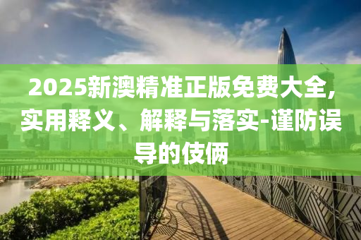 2025新澳精准正版免费大全,实用释义、解释与落实-谨防误导的伎俩